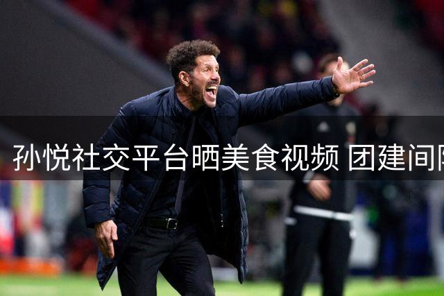 孙悦社交平台晒美食视频 团建间隙坚持工作拍摄