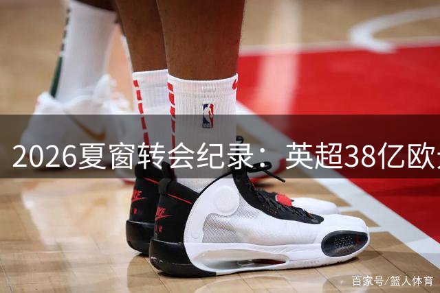 2026夏窗转会纪录：英超38亿欧元刷新历史，亿元身价成新常态
